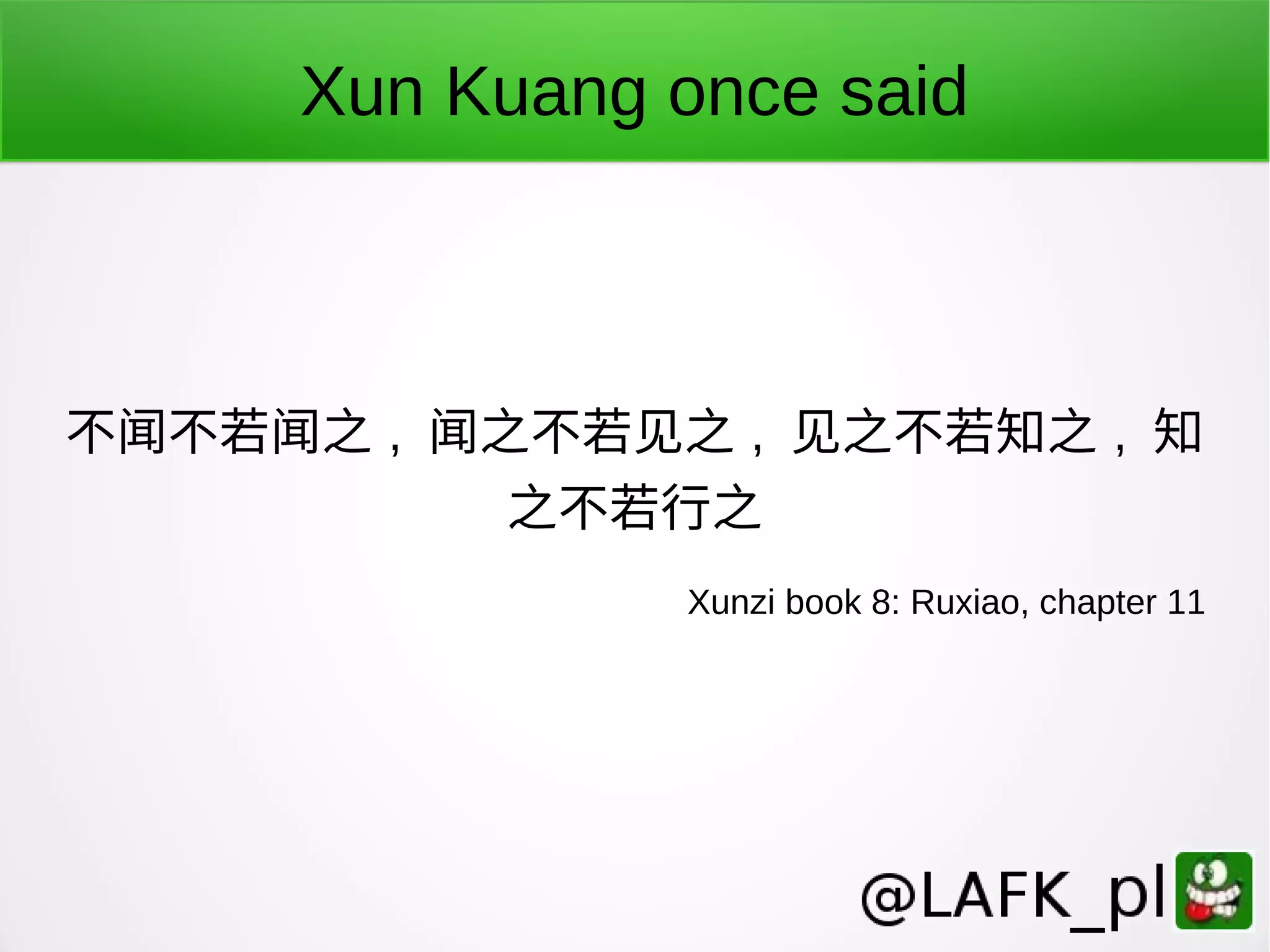 Xun Kuang once said 不闻不若闻之 , 闻之不若见之 , 见之不若知之 , 知 之不若行之 Xunzi book 8: Ruxiao, chapter 11 