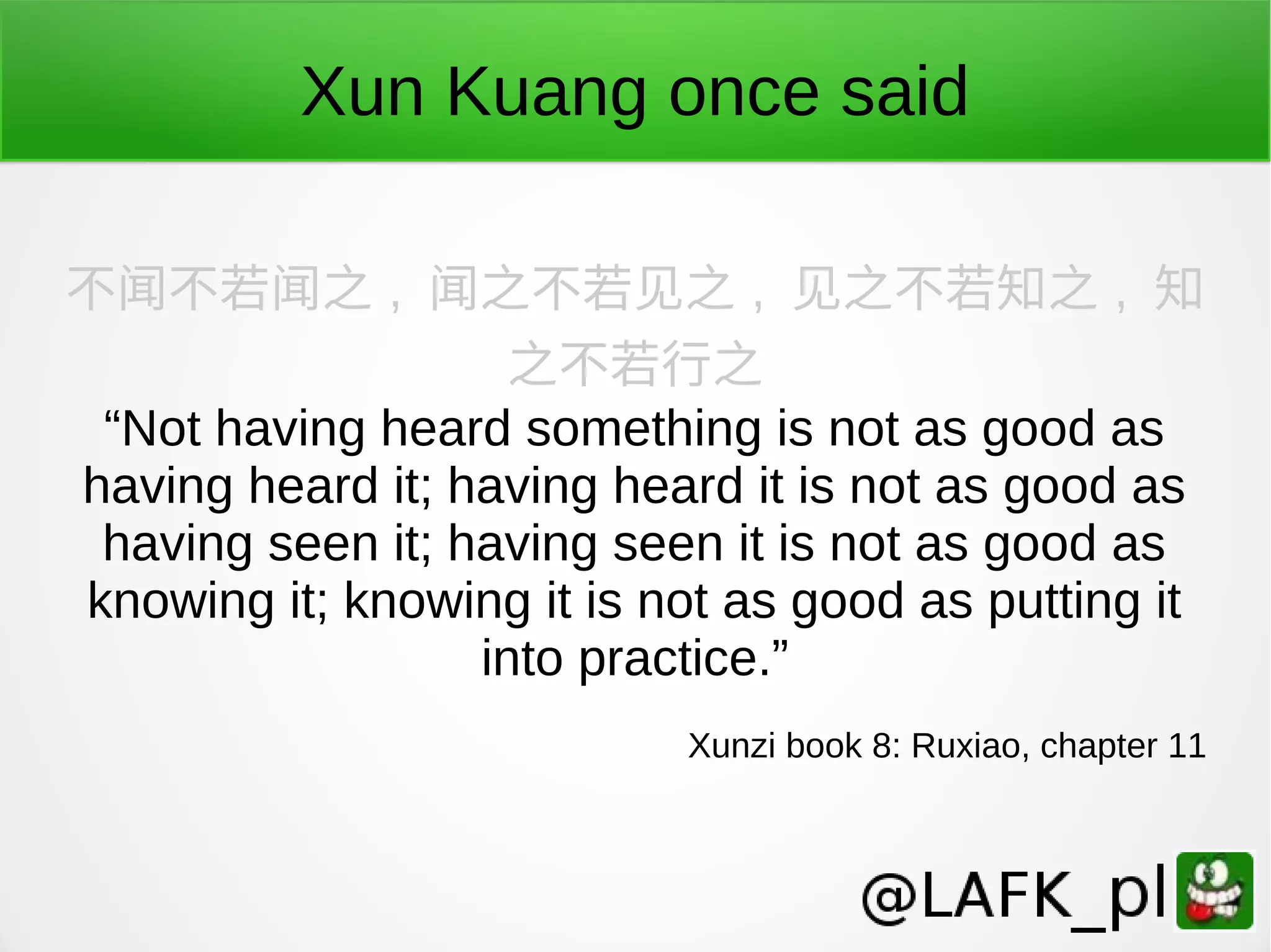 Xun Kuang once said 不闻不若闻之 , 闻之不若见之 , 见之不若知之 , 知 之不若行之 “Not having heard something is not as good as having heard it; having heard it is not as good as having seen it; having seen it is not as good as knowing it; knowing it is not as good as putting it into practice.” Xunzi book 8: Ruxiao, chapter 11 