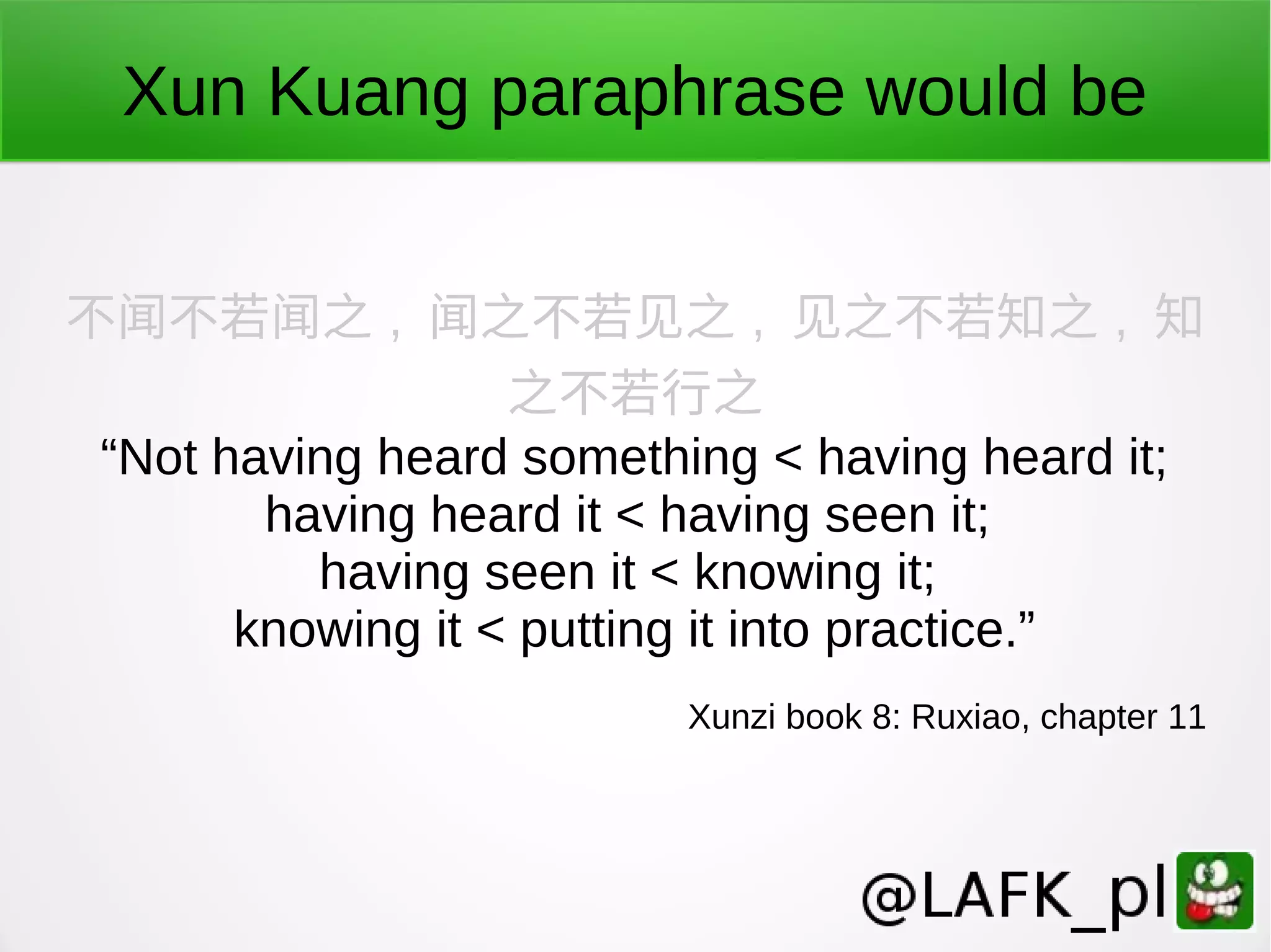 Xun Kuang paraphrase would be 不闻不若闻之 , 闻之不若见之 , 见之不若知之 , 知 之不若行之 “Not having heard something < having heard it; having heard it < having seen it; having seen it < knowing it; knowing it < putting it into practice.” Xunzi book 8: Ruxiao, chapter 11 