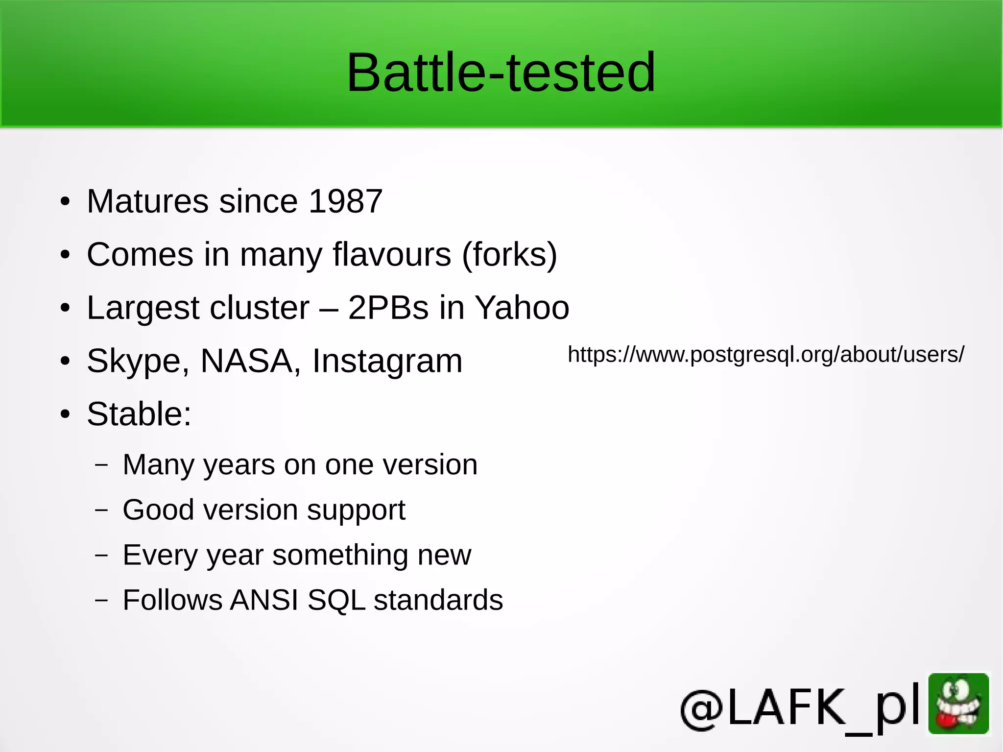 Battle-tested ● Matures since 1987 ● Comes in many flavours (forks) ● Largest cluster – 2PBs in Yahoo ● Skype, NASA, Instagram ● Stable: – Many years on one version – Good version support – Every year something new – Follows ANSI SQL standards https://www.postgresql.org/about/users/ 