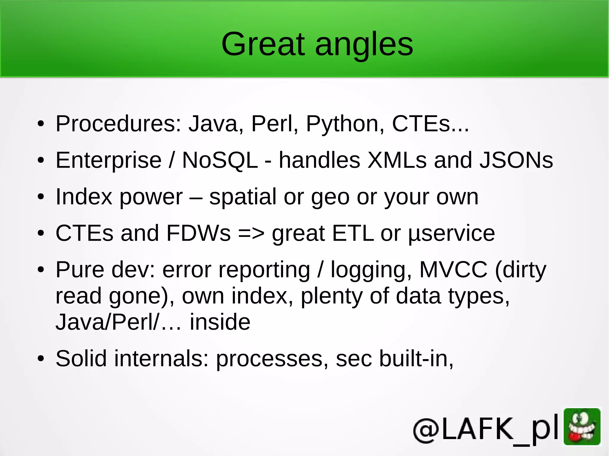 Great angles ● Procedures: Java, Perl, Python, CTEs... ● Enterprise / NoSQL - handles XMLs and JSONs ● Index power – spatial or geo or your own ● CTEs and FDWs => great ETL or µservice ● Pure dev: error reporting / logging, MVCC (dirty read gone), own index, plenty of data types, Java/Perl/… inside ● Solid internals: processes, sec built-in, 