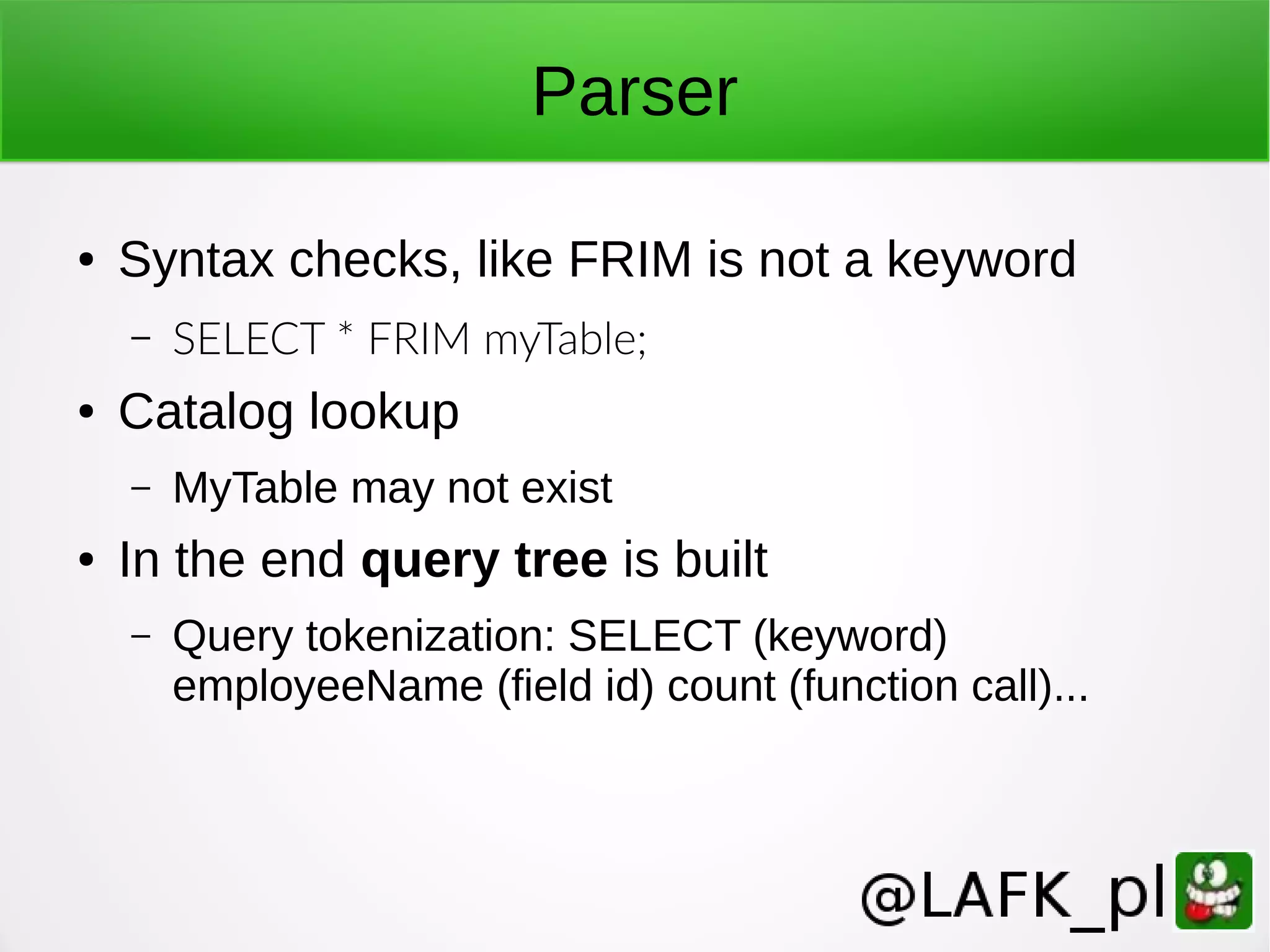Parser ● Syntax checks, like FRIM is not a keyword – SELECT * FRIM myTable; ● Catalog lookup – MyTable may not exist ● In the end query tree is built – Query tokenization: SELECT (keyword) employeeName (field id) count (function call)... 