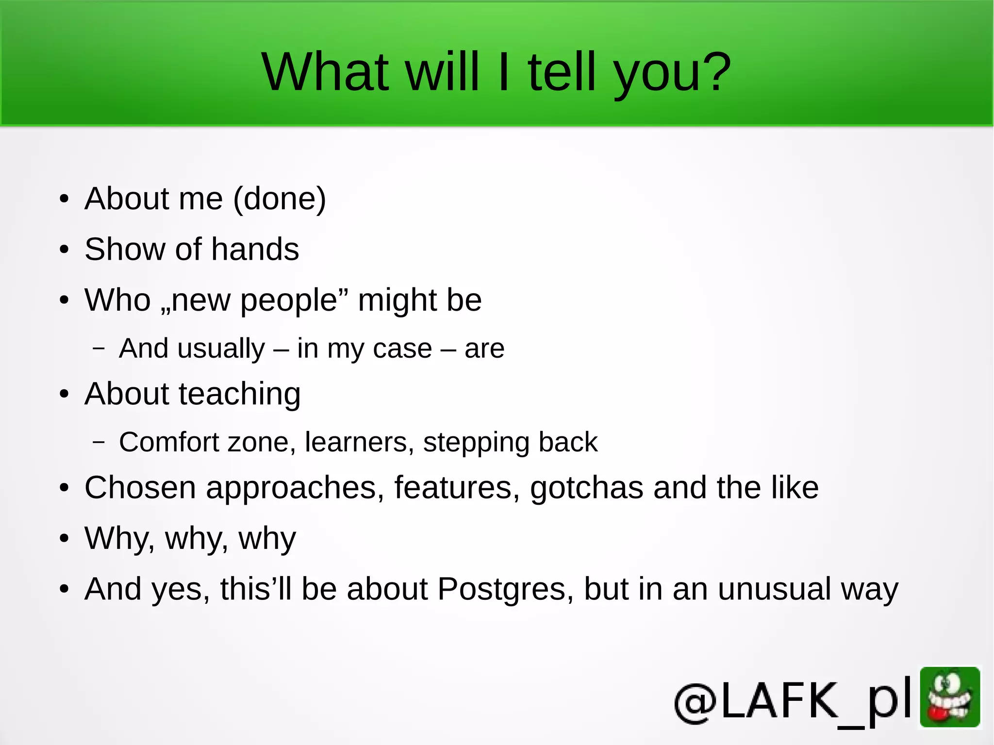 What will I tell you? ● About me (done) ● Show of hands ● Who „new people” might be – And usually – in my case – are ● About teaching – Comfort zone, learners, stepping back ● Chosen approaches, features, gotchas and the like ● Why, why, why ● And yes, this’ll be about Postgres, but in an unusual way 