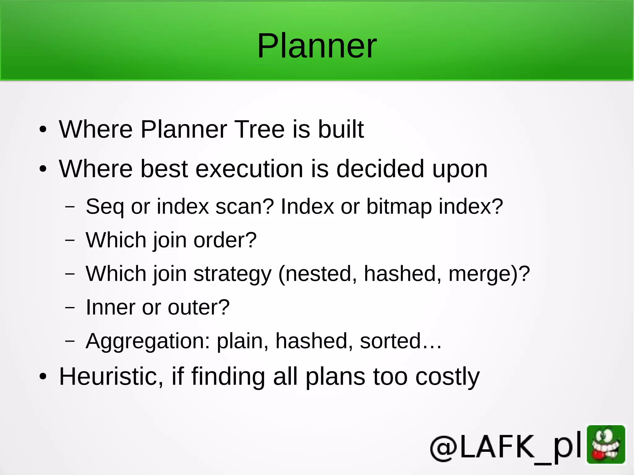 Planner ● Where Planner Tree is built ● Where best execution is decided upon – Seq or index scan? Index or bitmap index? – Which join order? – Which join strategy (nested, hashed, merge)? – Inner or outer? – Aggregation: plain, hashed, sorted… ● Heuristic, if finding all plans too costly 
