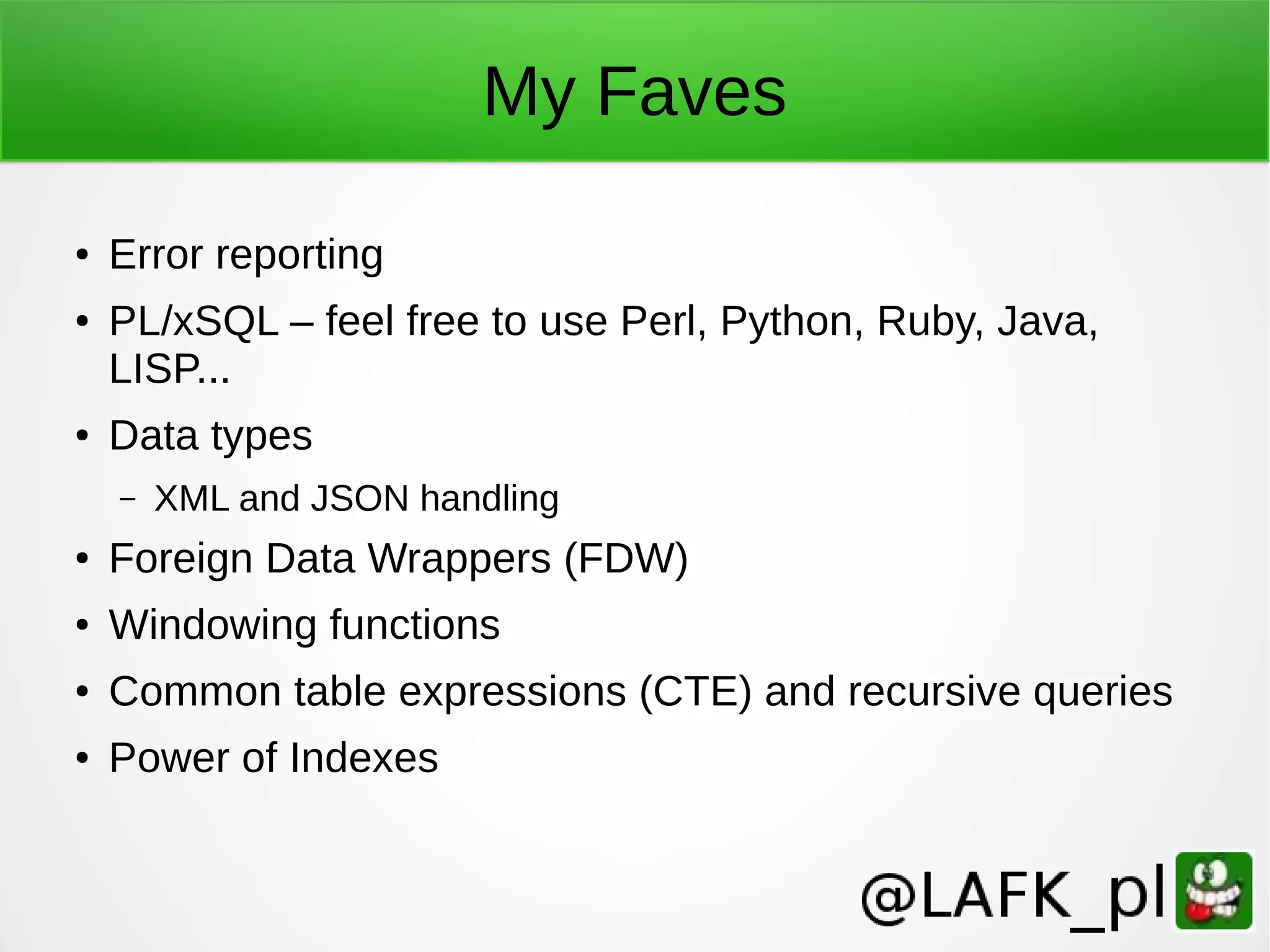 My Faves ● Error reporting ● PL/xSQL – feel free to use Perl, Python, Ruby, Java, LISP... ● Data types – XML and JSON handling ● Foreign Data Wrappers (FDW) ● Windowing functions ● Common table expressions (CTE) and recursive queries ● Power of Indexes 
