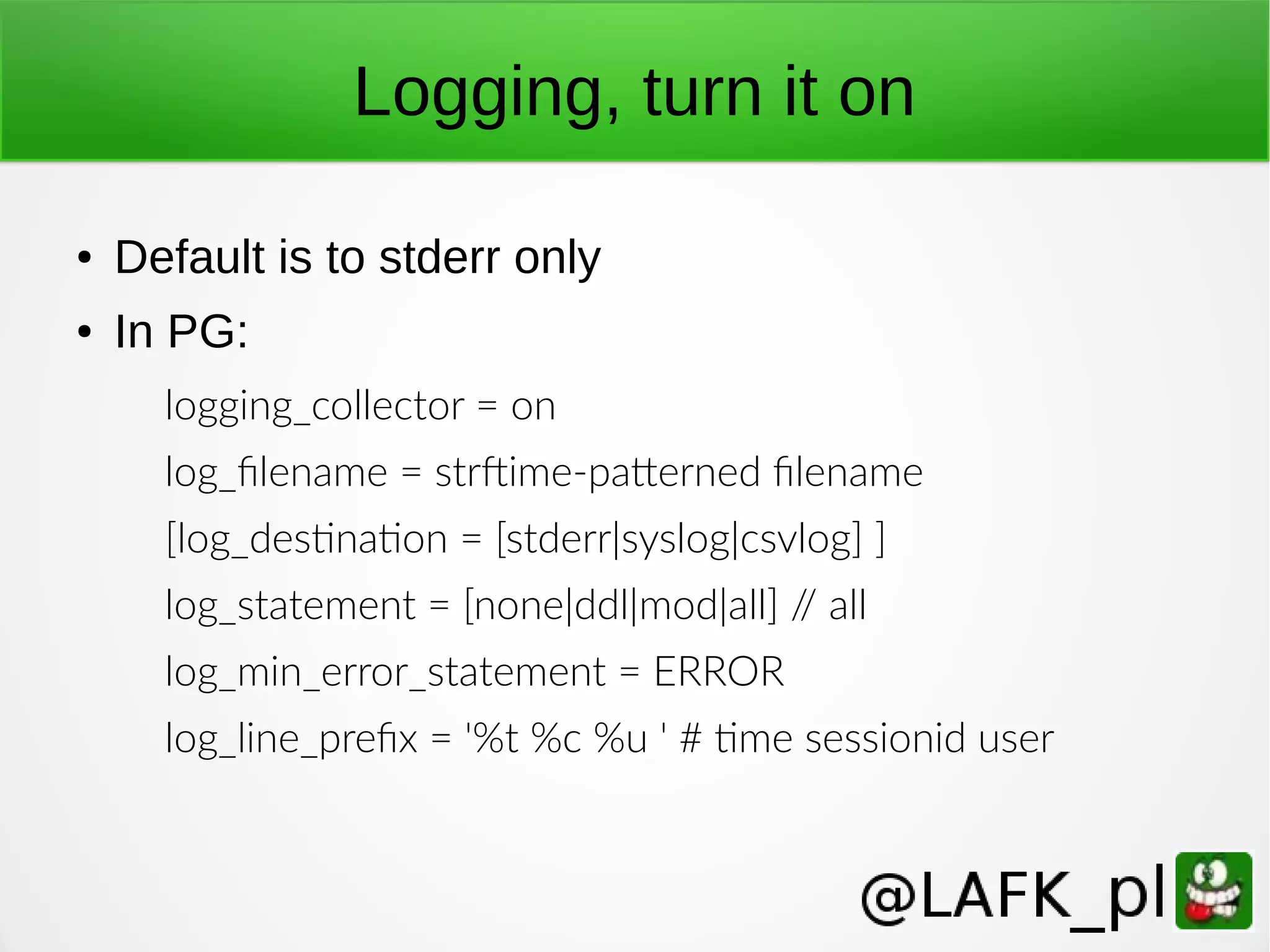 Logging, turn it on ● Default is to stderr only ● In PG: logging_collector = on log_filename = strftime-patterned filename [log_destination = [stderr|syslog|csvlog] ] log_statement = [none|ddl|mod|all] // all log_min_error_statement = ERROR log_line_prefix = '%t %c %u ' # time sessionid user 