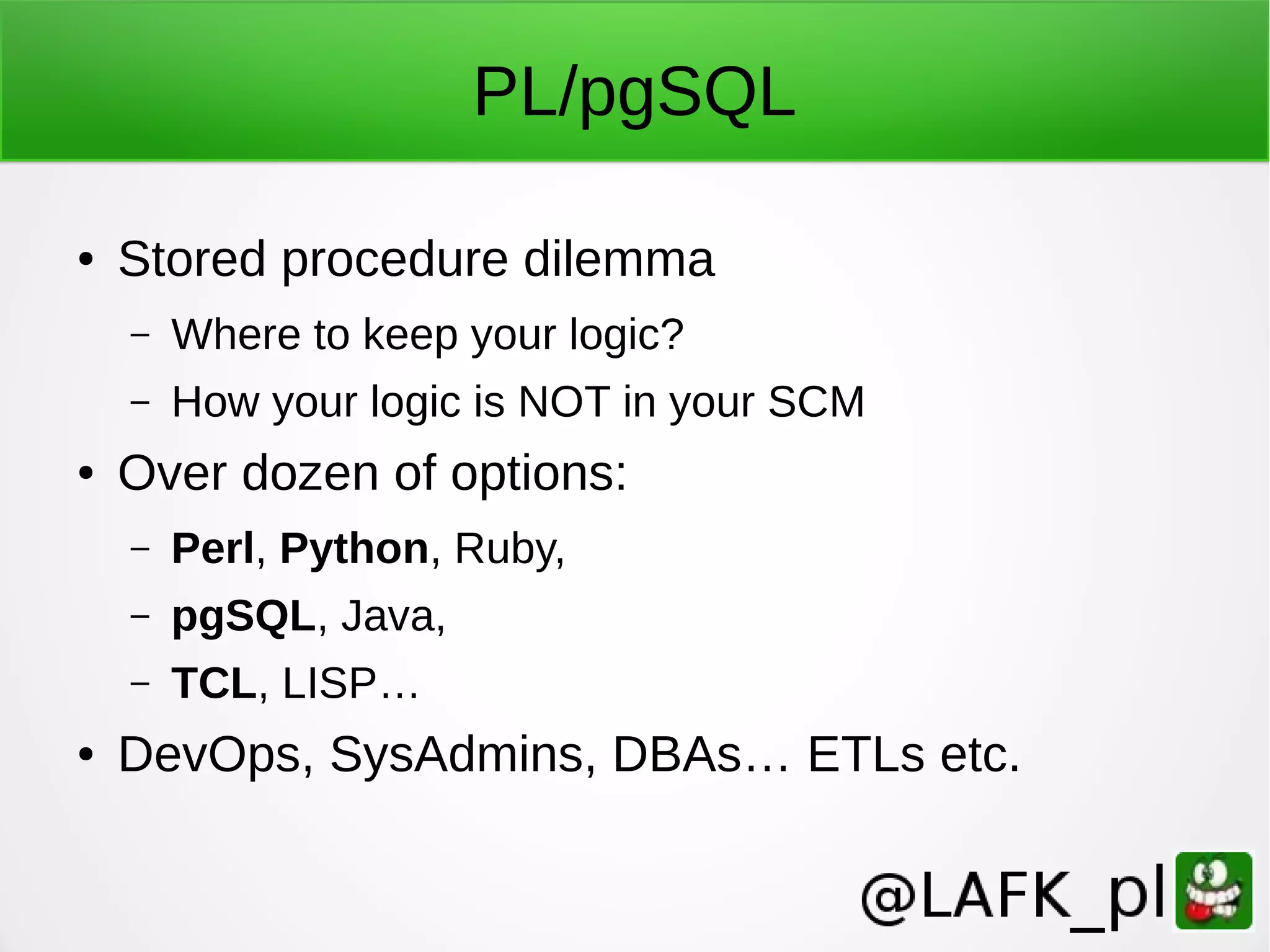 PL/pgSQL ● Stored procedure dilemma – Where to keep your logic? – How your logic is NOT in your SCM ● Over dozen of options: – Perl, Python, Ruby, – pgSQL, Java, – TCL, LISP… ● DevOps, SysAdmins, DBAs… ETLs etc. 