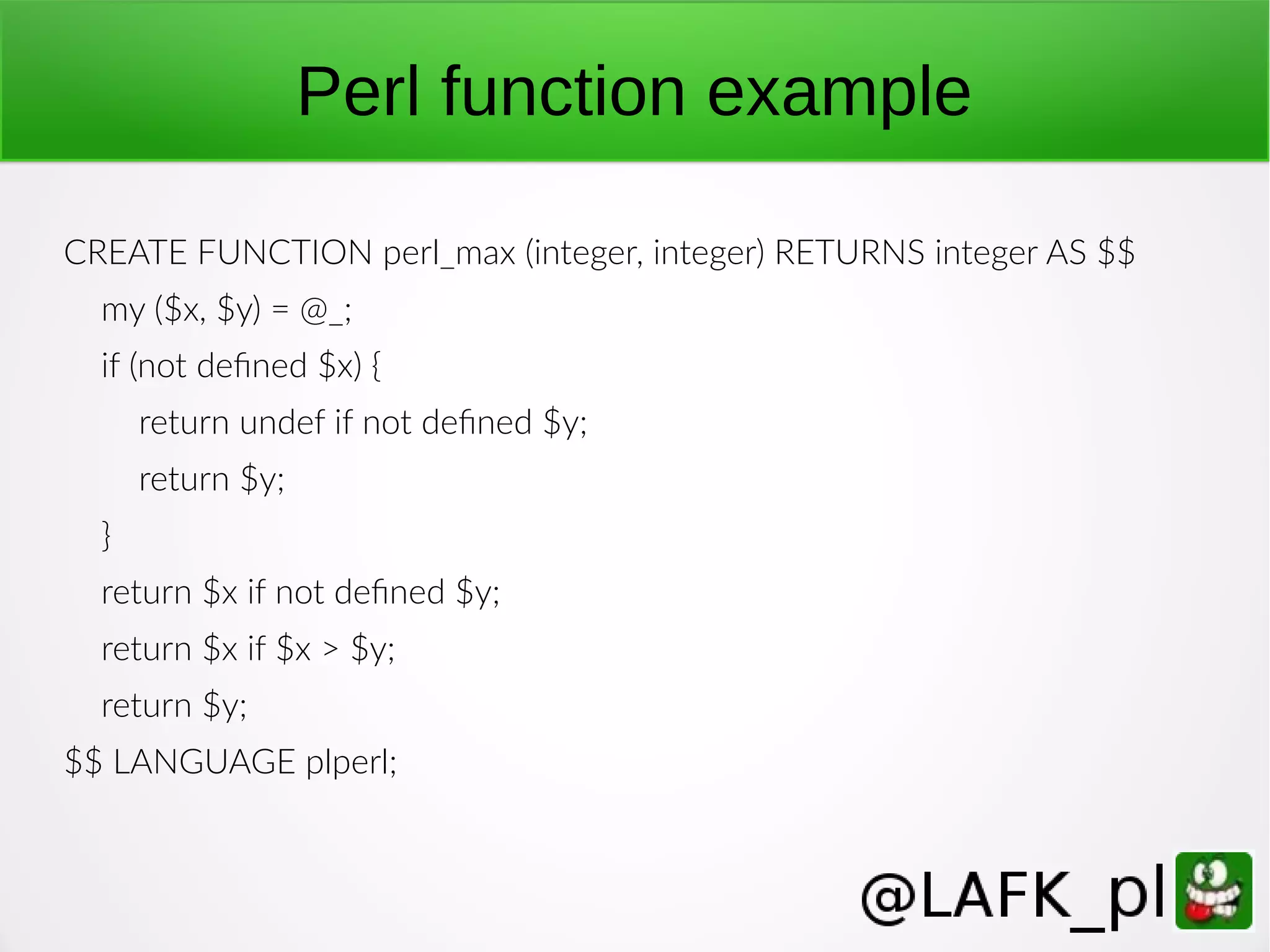 Perl function example CREATE FUNCTION perl_max (integer, integer) RETURNS integer AS $$ my ($x, $y) = @_; if (not defined $x) { return undef if not defined $y; return $y; } return $x if not defined $y; return $x if $x > $y; return $y; $$ LANGUAGE plperl; 