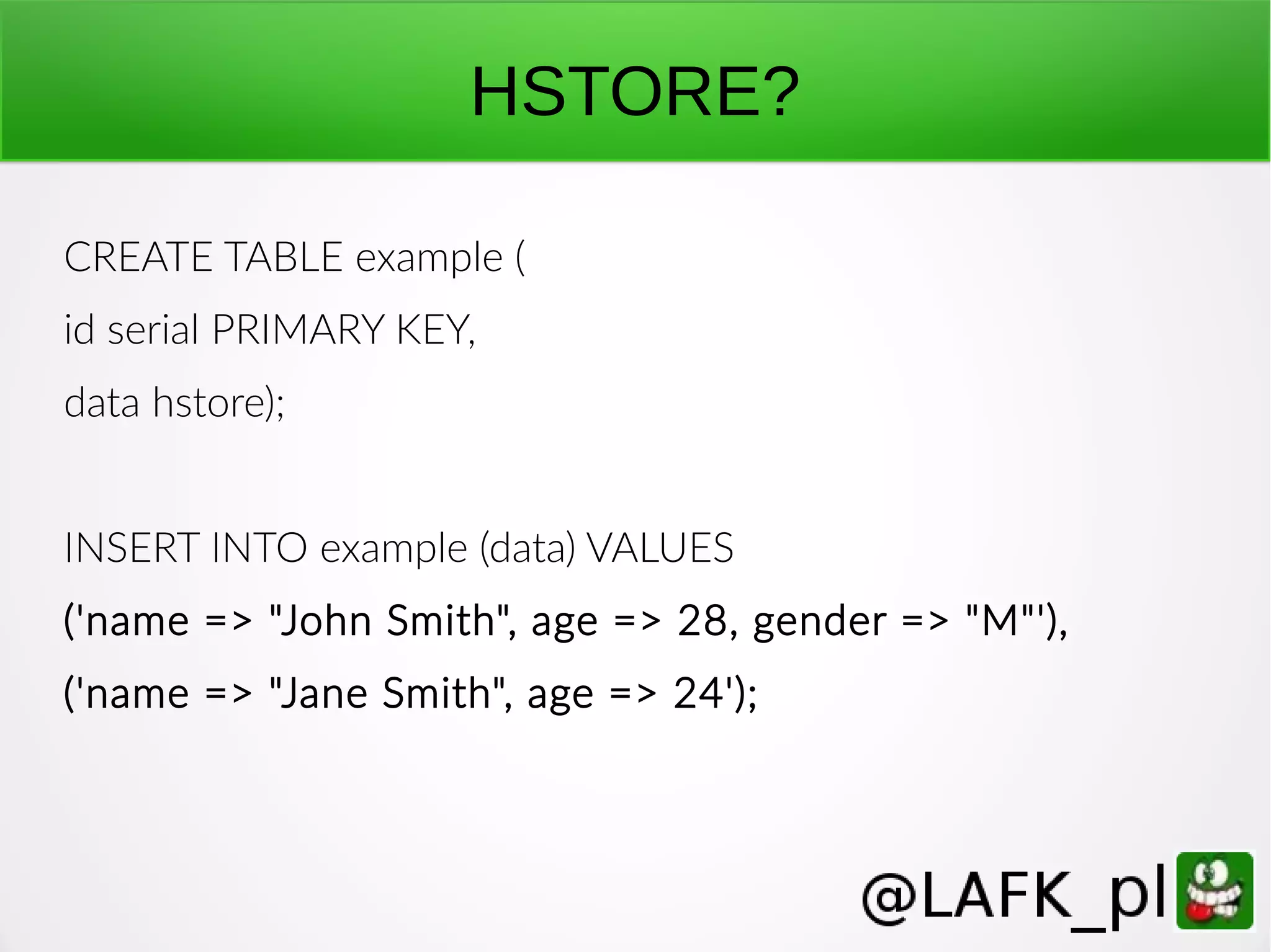 HSTORE? CREATE TABLE example ( id serial PRIMARY KEY, data hstore); INSERT INTO example (data) VALUES ('name => "John Smith", age => 28, gender => "M"'), ('name => "Jane Smith", age => 24'); 