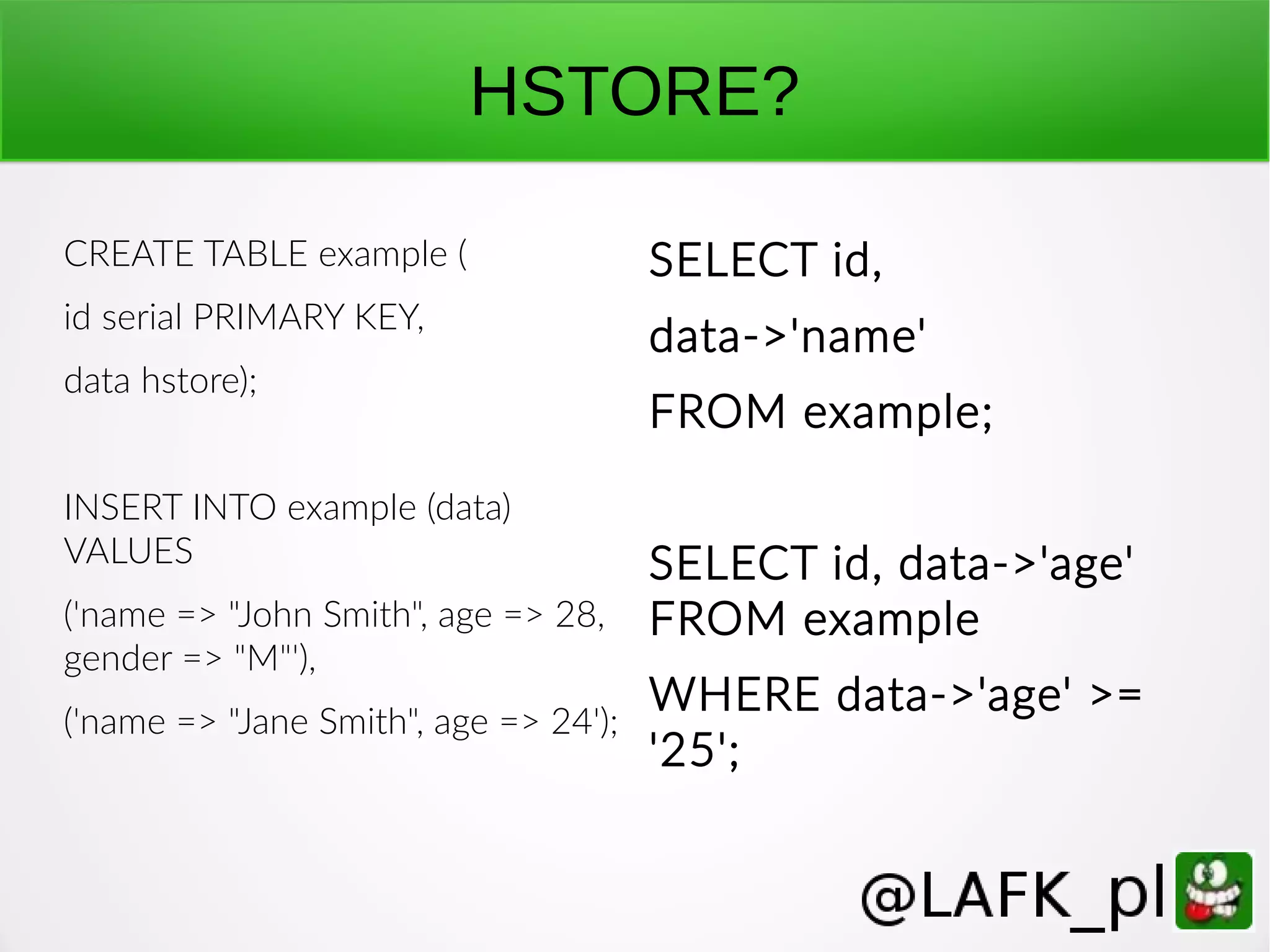 HSTORE? CREATE TABLE example ( id serial PRIMARY KEY, data hstore); INSERT INTO example (data) VALUES ('name => "John Smith", age => 28, gender => "M"'), ('name => "Jane Smith", age => 24'); SELECT id, data->'name' FROM example; SELECT id, data->'age' FROM example WHERE data->'age' >= '25'; 