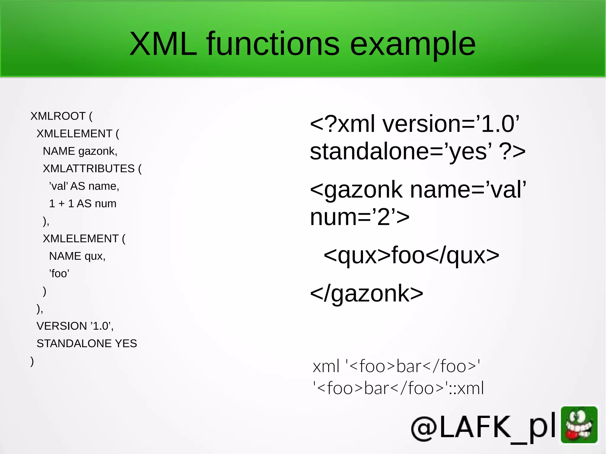 XML functions example XMLROOT ( XMLELEMENT ( NAME gazonk, XMLATTRIBUTES ( ’val’ AS name, 1 + 1 AS num ), XMLELEMENT ( NAME qux, ’foo’ ) ), VERSION ’1.0’, STANDALONE YES ) <?xml version=’1.0’ standalone=’yes’ ?> <gazonk name=’val’ num=’2’> <qux>foo</qux> </gazonk> xml '<foo>bar</foo>' '<foo>bar</foo>'::xml 