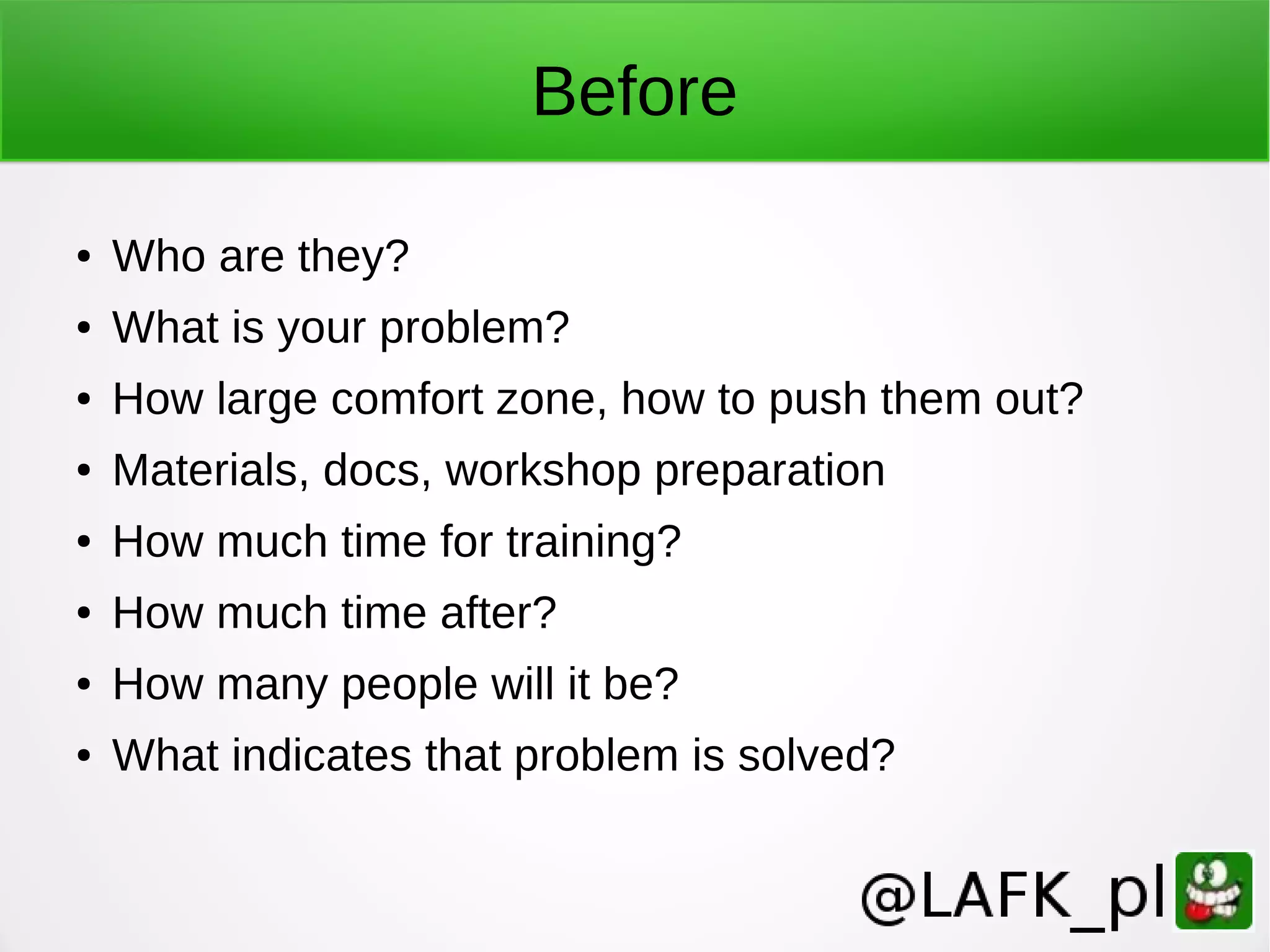 Before ● Who are they? ● What is your problem? ● How large comfort zone, how to push them out? ● Materials, docs, workshop preparation ● How much time for training? ● How much time after? ● How many people will it be? ● What indicates that problem is solved? 