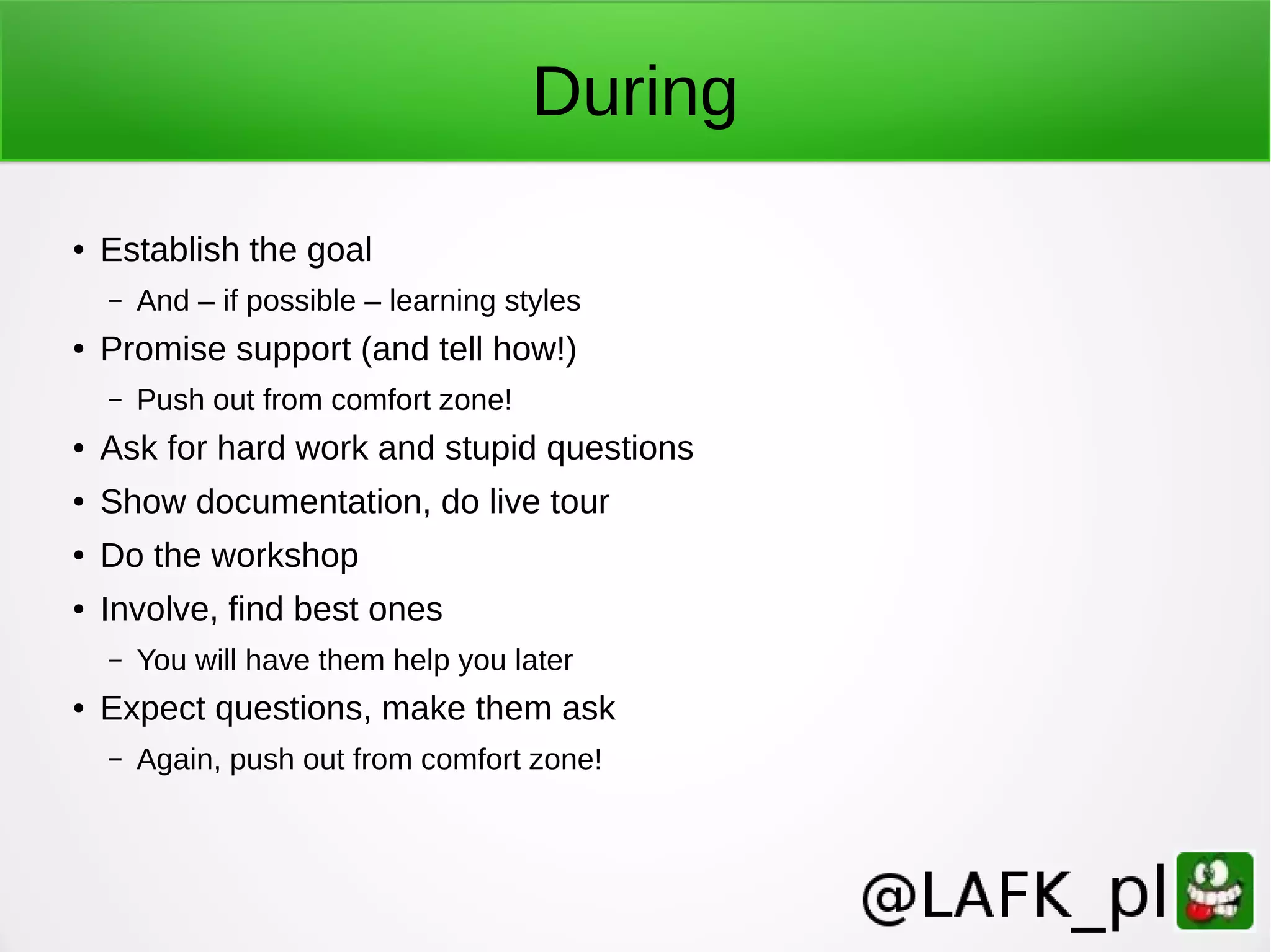 During ● Establish the goal – And – if possible – learning styles ● Promise support (and tell how!) – Push out from comfort zone! ● Ask for hard work and stupid questions ● Show documentation, do live tour ● Do the workshop ● Involve, find best ones – You will have them help you later ● Expect questions, make them ask – Again, push out from comfort zone! 