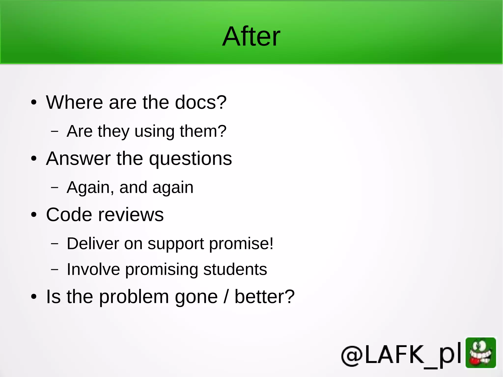 After ● Where are the docs? – Are they using them? ● Answer the questions – Again, and again ● Code reviews – Deliver on support promise! – Involve promising students ● Is the problem gone / better? 