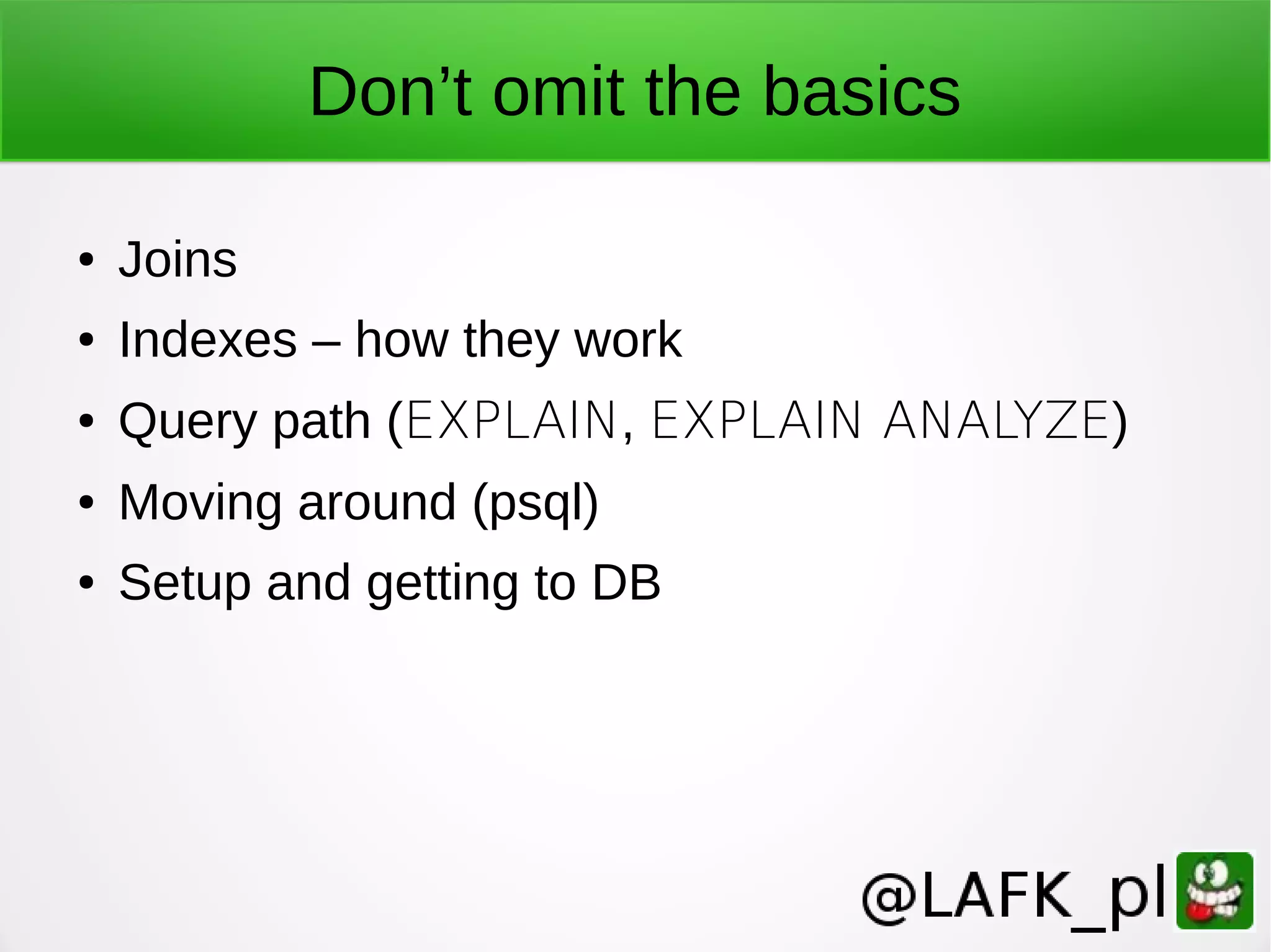 Don’t omit the basics ● Joins ● Indexes – how they work ● Query path (EXPLAIN, EXPLAIN ANALYZE) ● Moving around (psql) ● Setup and getting to DB 