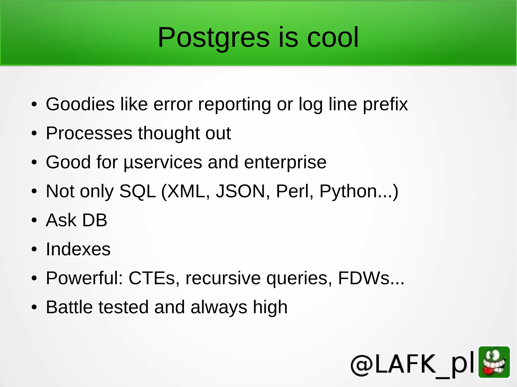 Postgres is cool ● Goodies like error reporting or log line prefix ● Processes thought out ● Good for µservices and enterprise ● Not only SQL (XML, JSON, Perl, Python...) ● Ask DB ● Indexes ● Powerful: CTEs, recursive queries, FDWs... ● Battle tested and always high 