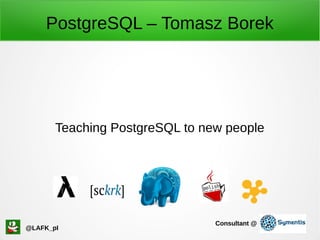 PostgreSQL – Tomasz Borek
Teaching PostgreSQL to new people
@LAFK_pl
Consultant @
 