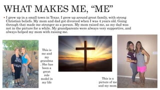  I grew up in a small town in Texas. I grew up around great family, with strong
Christian beliefs. My mom and dad got divorced when I was 4 years old. Going
through that made me stronger as a person. My mom raised me, as my dad was
not in the picture for a while. My grandparents were always very supportive, and
always helped my mom with raising me.
This is a
picture of me
and my mom.
This is
me and
my
grandma
. She has
been a
great
role
model in
my life
 