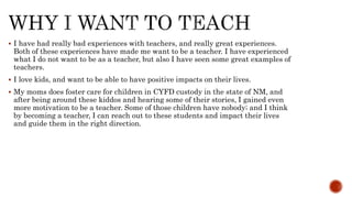  I have had really bad experiences with teachers, and really great experiences.
Both of these experiences have made me want to be a teacher. I have experienced
what I do not want to be as a teacher, but also I have seen some great examples of
teachers.
 I love kids, and want to be able to have positive impacts on their lives.
 My moms does foster care for children in CYFD custody in the state of NM, and
after being around these kiddos and hearing some of their stories, I gained even
more motivation to be a teacher. Some of those children have nobody; and I think
by becoming a teacher, I can reach out to these students and impact their lives
and guide them in the right direction.
 