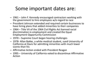 Some important dates are:
– 1961 – John F. Kennedy encouraged contractors working with
  the government to hire employees w/o regard to race
– President Johnson extended and required certain businesses to
  have hiring plans that added minorities to their companies
– 1964 – Title VII of the 1964 Civil Rights Act banned racial
  discrimination in employment and created the Equal
  Employment Opportunity Commission
– 1970 – Supreme Court began hearing challenges
– 1978- Allan Bakke, a white medical student, sued University of
  California at Davis for admitting minorities with much lower
  scores than his
– Affirmative Action ended with President Reagan
– 1995 – University of California voted to discontinue Affirmative
  Action
 