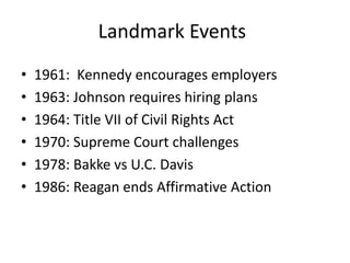 Landmark Events
•   1961: Kennedy encourages employers
•   1963: Johnson requires hiring plans
•   1964: Title VII of Civil Rights Act
•   1970: Supreme Court challenges
•   1978: Bakke vs U.C. Davis
•   1986: Reagan ends Affirmative Action
 