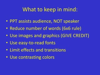 What to keep in mind:
•   PPT assists audience, NOT speaker
•   Reduce number of words (6x6 rule)
•   Use images and graphics (GIVE CREDIT)
•   Use easy-to-read fonts
•   Limit effects and transitions
•   Use contrasting colors
 