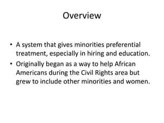 Overview

• A system that gives minorities preferential
  treatment, especially in hiring and education.
• Originally began as a way to help African
  Americans during the Civil Rights area but
  grew to include other minorities and women.
 