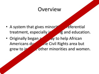 Overview

• A system that gives minorities preferential
  treatment, especially in hiring and education.
• Originally began as a way to help African
  Americans during the Civil Rights area but
  grew to include other minorities and women.
 
