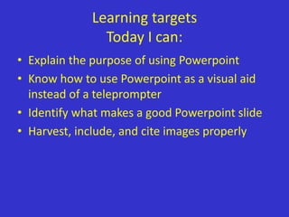 Learning targets
               Today I can:
• Explain the purpose of using Powerpoint
• Know how to use Powerpoint as a visual aid
  instead of a teleprompter
• Identify what makes a good Powerpoint slide
• Harvest, include, and cite images properly
 
