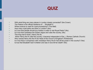 QUIZ


    With what thing are many places in London closely connected? (the Crown)

    The Palace is the official residence of … Elizabeth II

    Where avenue is used for royal processions? (The Mall)

    How many royal parks are there in London? (ten)

    Is it true that people should buy tickets in order to visit Royal Parks? (No)

    Is it true that nowadays the Queen reigns and rules the country. (No)

    This king had 6 wives. (Henry the 8th)

     When Henry the 8th ruled the country, it became independent of the...( Roman Catholic Church)

    Who named Henry the the 8th the Head of the Church of England? (Parliament)

    Is it true that in comparison with nowadays Henry the 8th had all the power in the country? (Yes)

    Is true that Elizabeth had 9 children and was in love till her death? (No)
 
