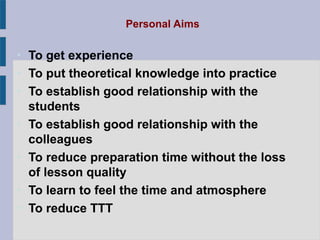 Personal Aims

• To get experience
• To put theoretical knowledge into practice
• To establish good relationship with the
  students
• To establish good relationship with the
  colleagues
• To reduce preparation time without the loss
  of lesson quality
• To learn to feel the time and atmosphere
• To reduce TTT
 