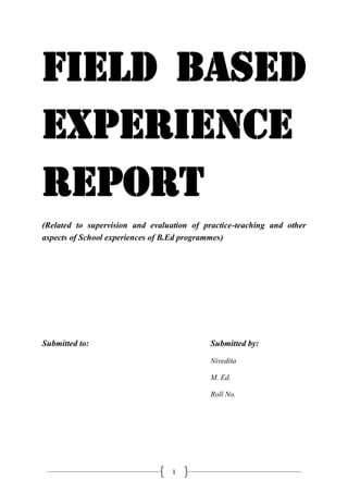 1
Field Based
Experience
Report
(Related to supervision and evaluation of practice-teaching and other
aspects of School experiences of B.Ed programmes)
Submitted to: Submitted by:
Nivedita
M. Ed.
Roll No.
 