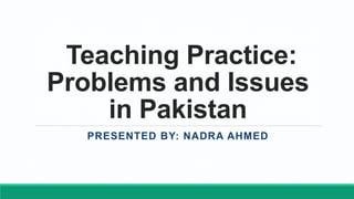 Teaching Practice:
Problems and Issues
in Pakistan
PRESENTED BY: NADRA AHMED
 