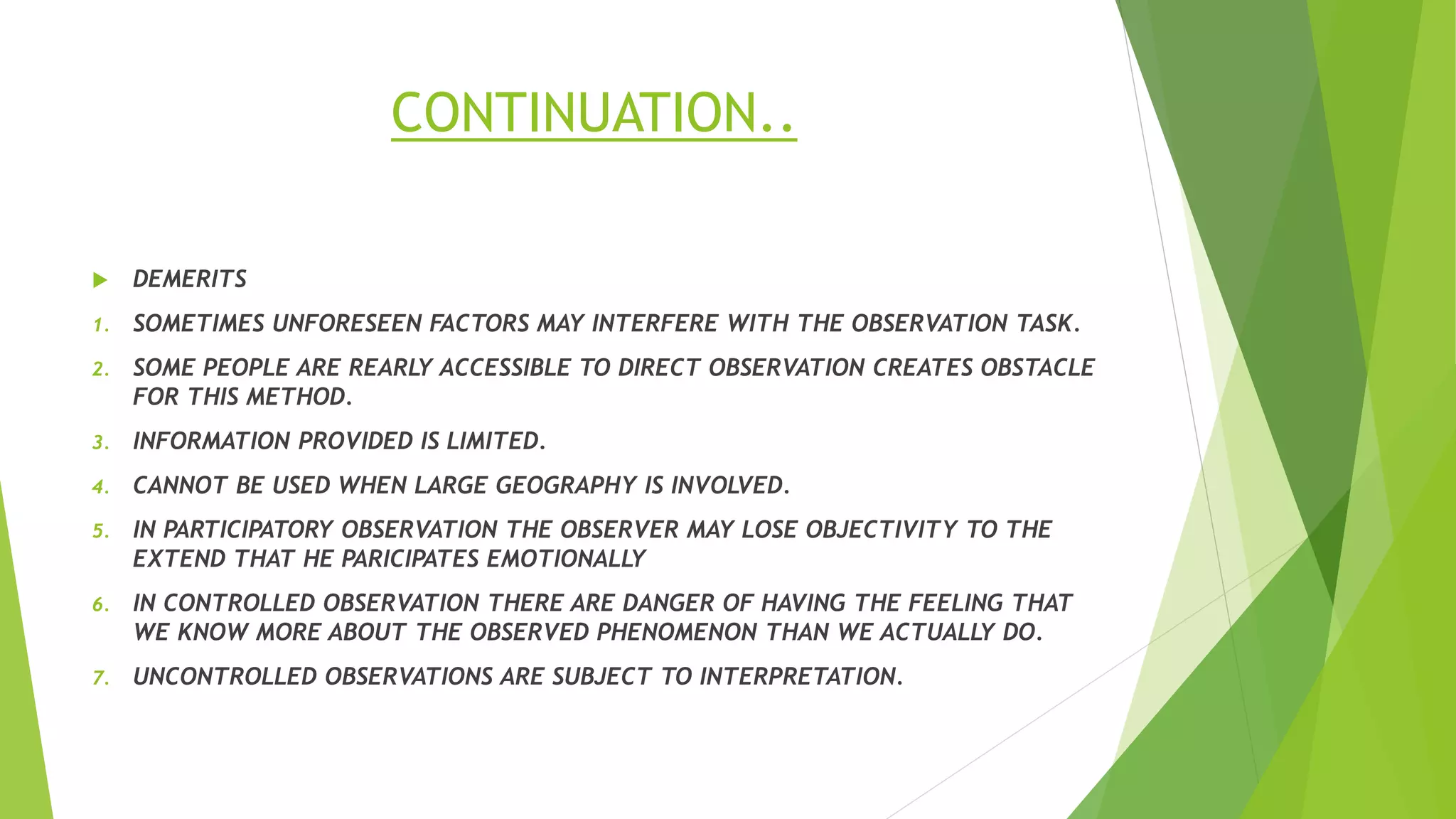 CONTINUATION..
 DEMERITS
1. SOMETIMES UNFORESEEN FACTORS MAY INTERFERE WITH THE OBSERVATION TASK.
2. SOME PEOPLE ARE REARLY ACCESSIBLE TO DIRECT OBSERVATION CREATES OBSTACLE
FOR THIS METHOD.
3. INFORMATION PROVIDED IS LIMITED.
4. CANNOT BE USED WHEN LARGE GEOGRAPHY IS INVOLVED.
5. IN PARTICIPATORY OBSERVATION THE OBSERVER MAY LOSE OBJECTIVITY TO THE
EXTEND THAT HE PARICIPATES EMOTIONALLY
6. IN CONTROLLED OBSERVATION THERE ARE DANGER OF HAVING THE FEELING THAT
WE KNOW MORE ABOUT THE OBSERVED PHENOMENON THAN WE ACTUALLY DO.
7. UNCONTROLLED OBSERVATIONS ARE SUBJECT TO INTERPRETATION.
 