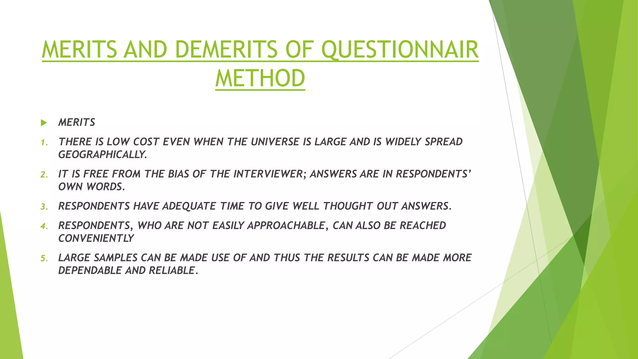 MERITS AND DEMERITS OF QUESTIONNAIR
METHOD
 MERITS
1. THERE IS LOW COST EVEN WHEN THE UNIVERSE IS LARGE AND IS WIDELY SPREAD
GEOGRAPHICALLY.
2. IT IS FREE FROM THE BIAS OF THE INTERVIEWER; ANSWERS ARE IN RESPONDENTS’
OWN WORDS.
3. RESPONDENTS HAVE ADEQUATE TIME TO GIVE WELL THOUGHT OUT ANSWERS.
4. RESPONDENTS, WHO ARE NOT EASILY APPROACHABLE, CAN ALSO BE REACHED
CONVENIENTLY
5. LARGE SAMPLES CAN BE MADE USE OF AND THUS THE RESULTS CAN BE MADE MORE
DEPENDABLE AND RELIABLE.
 