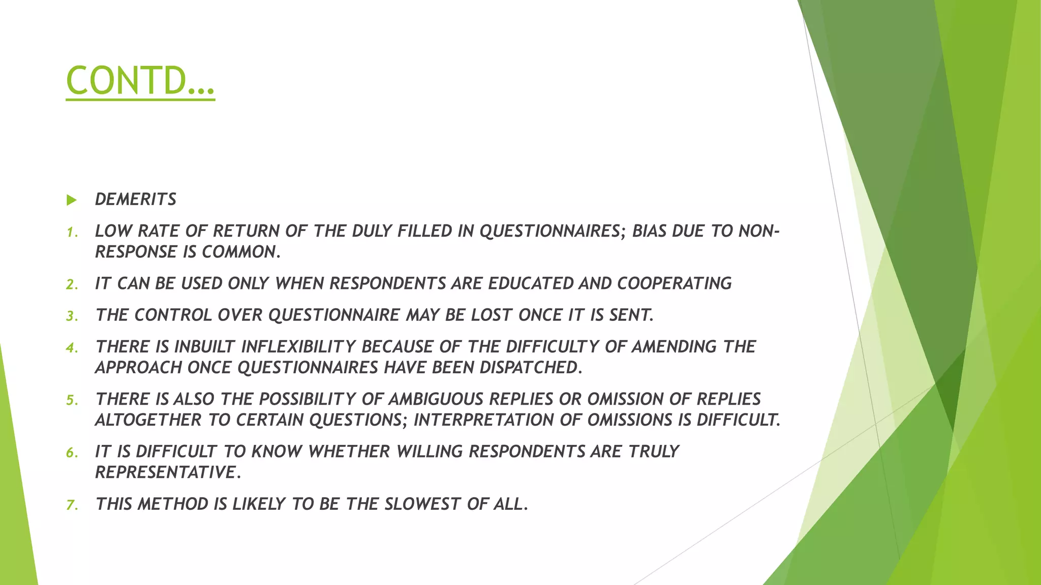 CONTD…
 DEMERITS
1. LOW RATE OF RETURN OF THE DULY FILLED IN QUESTIONNAIRES; BIAS DUE TO NON-
RESPONSE IS COMMON.
2. IT CAN BE USED ONLY WHEN RESPONDENTS ARE EDUCATED AND COOPERATING
3. THE CONTROL OVER QUESTIONNAIRE MAY BE LOST ONCE IT IS SENT.
4. THERE IS INBUILT INFLEXIBILITY BECAUSE OF THE DIFFICULTY OF AMENDING THE
APPROACH ONCE QUESTIONNAIRES HAVE BEEN DISPATCHED.
5. THERE IS ALSO THE POSSIBILITY OF AMBIGUOUS REPLIES OR OMISSION OF REPLIES
ALTOGETHER TO CERTAIN QUESTIONS; INTERPRETATION OF OMISSIONS IS DIFFICULT.
6. IT IS DIFFICULT TO KNOW WHETHER WILLING RESPONDENTS ARE TRULY
REPRESENTATIVE.
7. THIS METHOD IS LIKELY TO BE THE SLOWEST OF ALL.
 