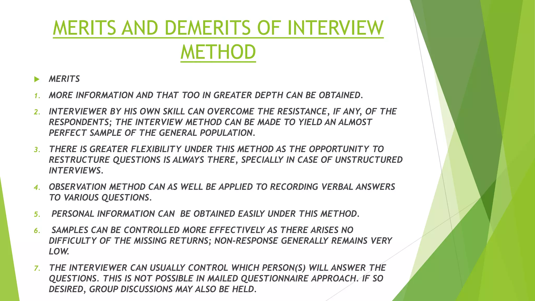 MERITS AND DEMERITS OF INTERVIEW
METHOD
 MERITS
1. MORE INFORMATION AND THAT TOO IN GREATER DEPTH CAN BE OBTAINED.
2. INTERVIEWER BY HIS OWN SKILL CAN OVERCOME THE RESISTANCE, IF ANY, OF THE
RESPONDENTS; THE INTERVIEW METHOD CAN BE MADE TO YIELD AN ALMOST
PERFECT SAMPLE OF THE GENERAL POPULATION.
3. THERE IS GREATER FLEXIBILITY UNDER THIS METHOD AS THE OPPORTUNITY TO
RESTRUCTURE QUESTIONS IS ALWAYS THERE, SPECIALLY IN CASE OF UNSTRUCTURED
INTERVIEWS.
4. OBSERVATION METHOD CAN AS WELL BE APPLIED TO RECORDING VERBAL ANSWERS
TO VARIOUS QUESTIONS.
5. PERSONAL INFORMATION CAN BE OBTAINED EASILY UNDER THIS METHOD.
6. SAMPLES CAN BE CONTROLLED MORE EFFECTIVELY AS THERE ARISES NO
DIFFICULTY OF THE MISSING RETURNS; NON-RESPONSE GENERALLY REMAINS VERY
LOW.
7. THE INTERVIEWER CAN USUALLY CONTROL WHICH PERSON(S) WILL ANSWER THE
QUESTIONS. THIS IS NOT POSSIBLE IN MAILED QUESTIONNAIRE APPROACH. IF SO
DESIRED, GROUP DISCUSSIONS MAY ALSO BE HELD.
 