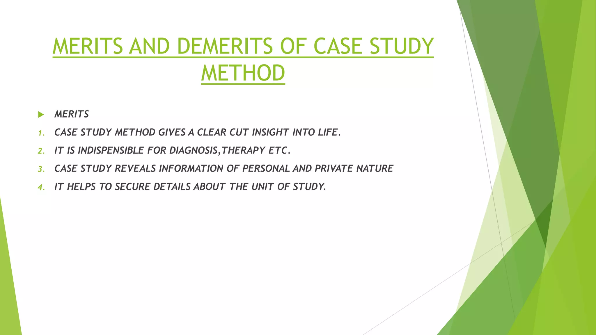 MERITS AND DEMERITS OF CASE STUDY
METHOD
 MERITS
1. CASE STUDY METHOD GIVES A CLEAR CUT INSIGHT INTO LIFE.
2. IT IS INDISPENSIBLE FOR DIAGNOSIS,THERAPY ETC.
3. CASE STUDY REVEALS INFORMATION OF PERSONAL AND PRIVATE NATURE
4. IT HELPS TO SECURE DETAILS ABOUT THE UNIT OF STUDY.
 