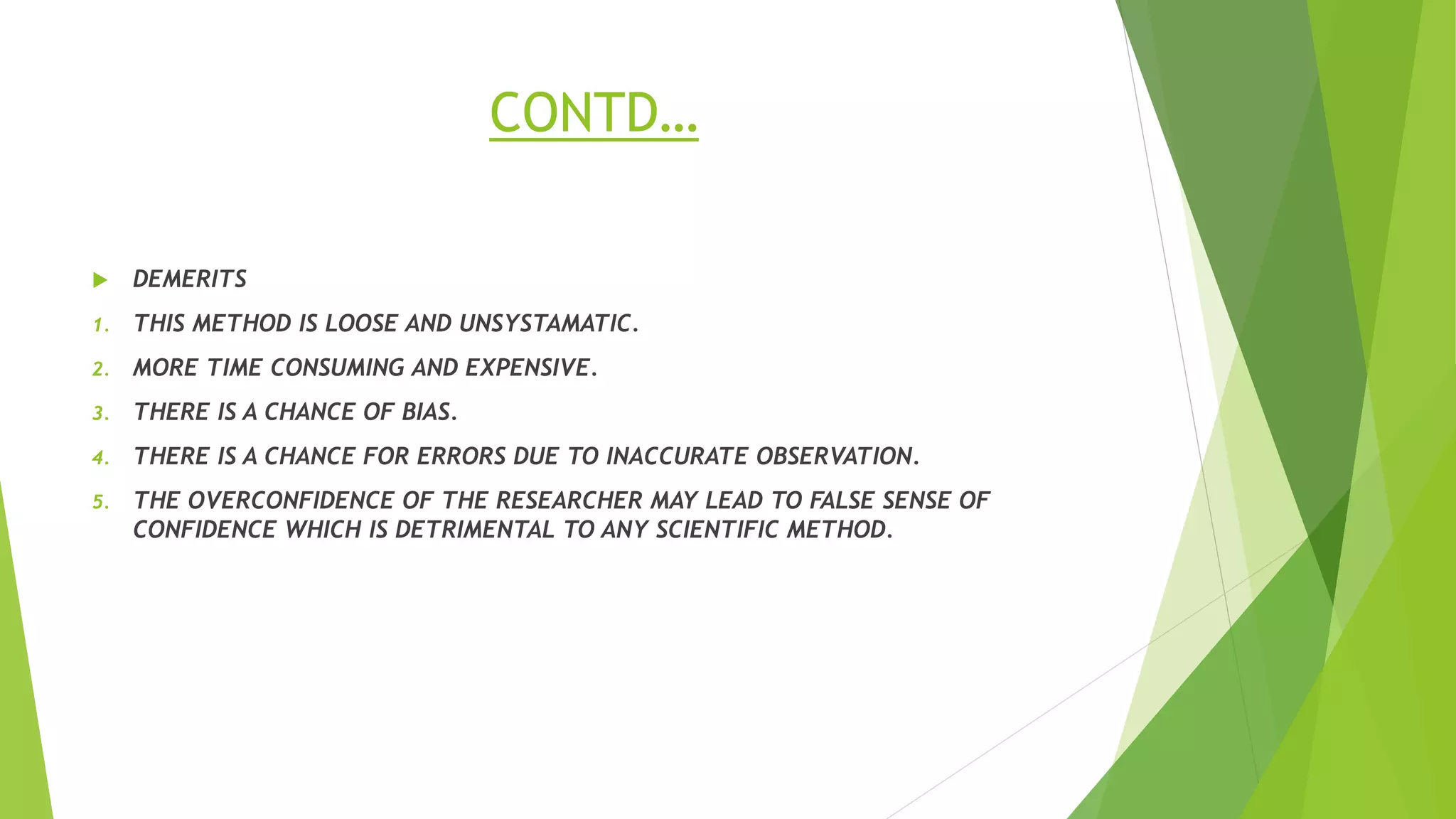CONTD…
 DEMERITS
1. THIS METHOD IS LOOSE AND UNSYSTAMATIC.
2. MORE TIME CONSUMING AND EXPENSIVE.
3. THERE IS A CHANCE OF BIAS.
4. THERE IS A CHANCE FOR ERRORS DUE TO INACCURATE OBSERVATION.
5. THE OVERCONFIDENCE OF THE RESEARCHER MAY LEAD TO FALSE SENSE OF
CONFIDENCE WHICH IS DETRIMENTAL TO ANY SCIENTIFIC METHOD.
 