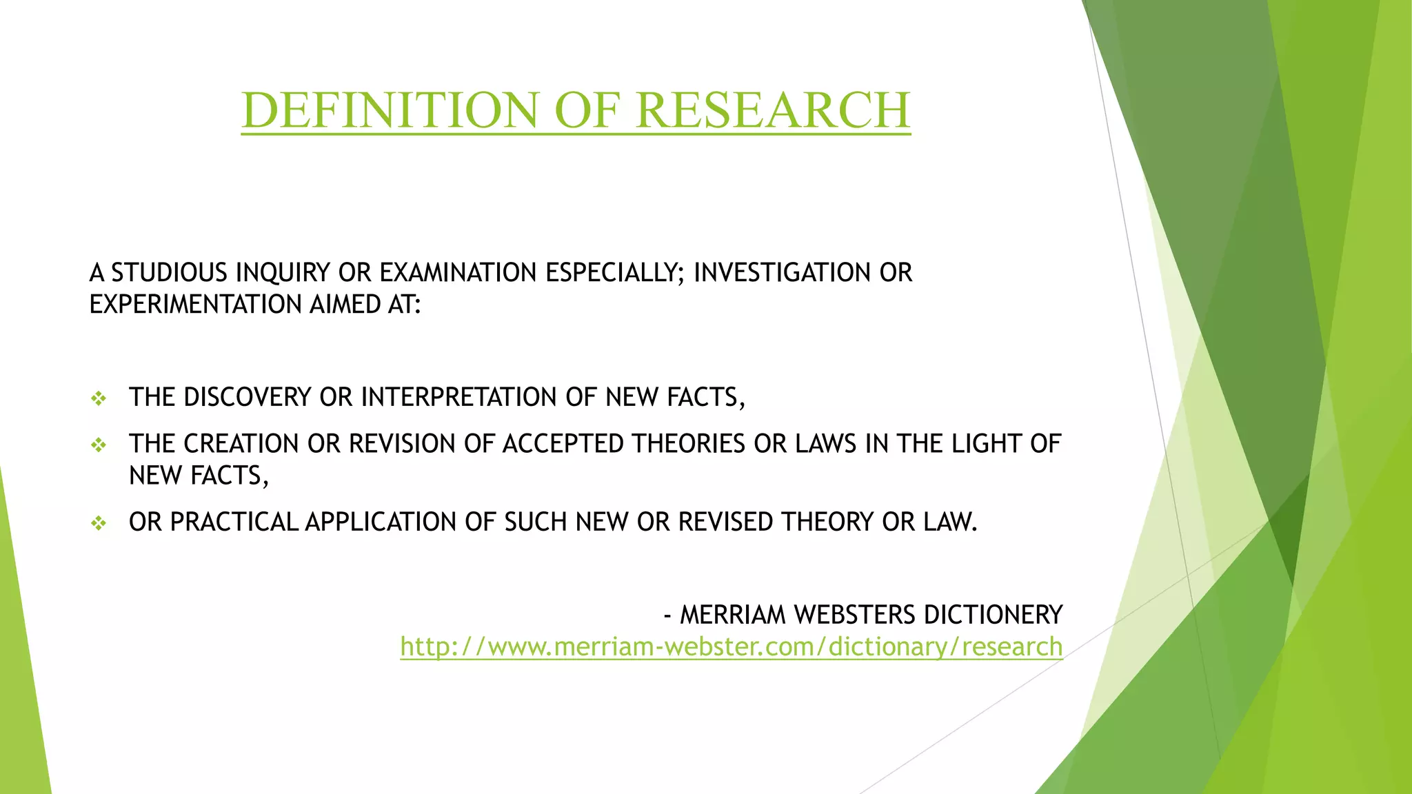 DEFINITION OF RESEARCH
A STUDIOUS INQUIRY OR EXAMINATION ESPECIALLY; INVESTIGATION OR
EXPERIMENTATION AIMED AT:
 THE DISCOVERY OR INTERPRETATION OF NEW FACTS,
 THE CREATION OR REVISION OF ACCEPTED THEORIES OR LAWS IN THE LIGHT OF
NEW FACTS,
 OR PRACTICAL APPLICATION OF SUCH NEW OR REVISED THEORY OR LAW.
- MERRIAM WEBSTERS DICTIONERY
http://www.merriam-webster.com/dictionary/research
 