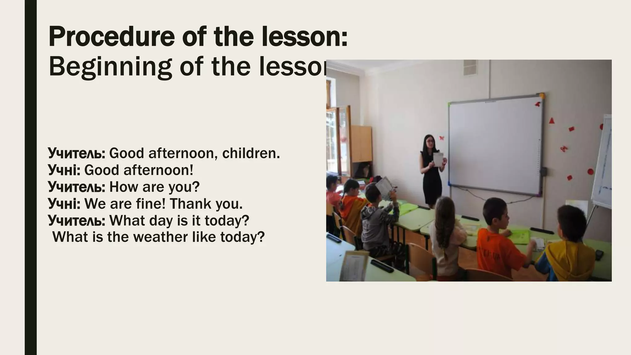 Procedure of the lesson:
Beginning of the lesson
Учитель: Good afternoon, children.
Учні: Good afternoon!
Учитель: How are you?
Учні: We are fine! Thank you.
Учитель: What day is it today?
What is the weather like today?
 