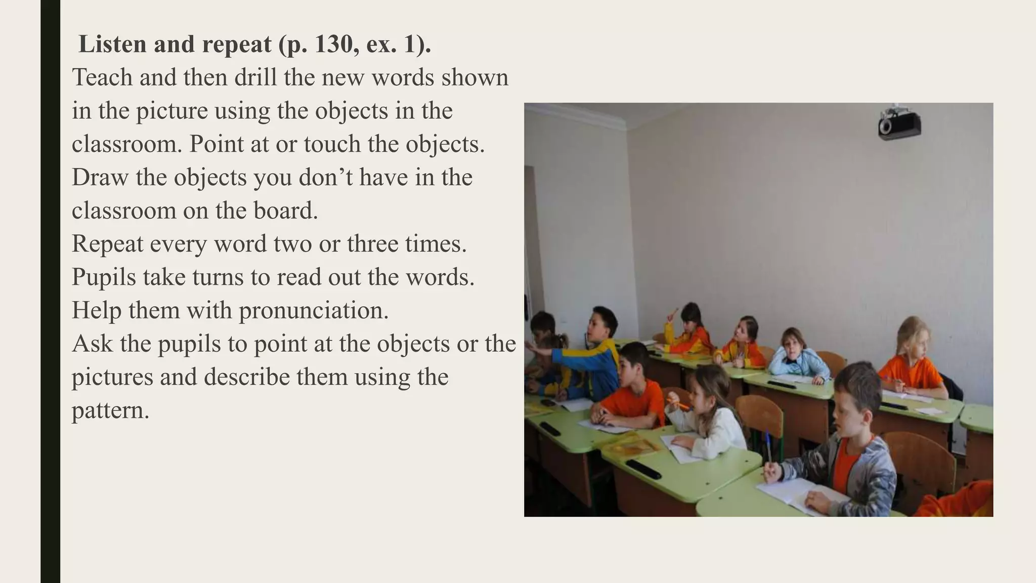 Listen and repeat (p. 130, ex. 1).
Teach and then drill the new words shown
in the picture using the objects in the
classroom. Point at or touch the objects.
Draw the objects you don’t have in the
classroom on the board.
Repeat every word two or three times.
Pupils take turns to read out the words.
Help them with pronunciation.
Ask the pupils to point at the objects or the
pictures and describe them using the
pattern.
 
