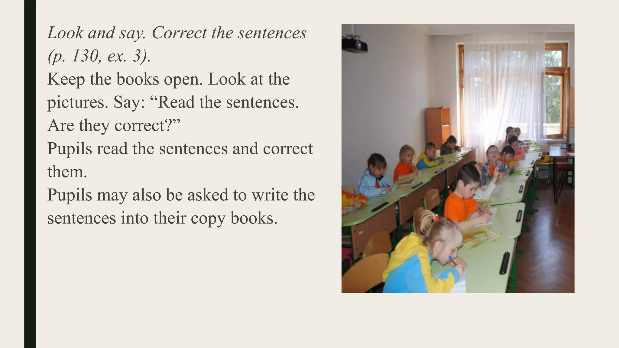 Look and say. Correct the sentences
(p. 130, ex. 3).
Keep the books open. Look at the
pictures. Say: “Read the sentences.
Are they correct?”
Pupils read the sentences and correct
them.
Pupils may also be asked to write the
sentences into their copy books.
 