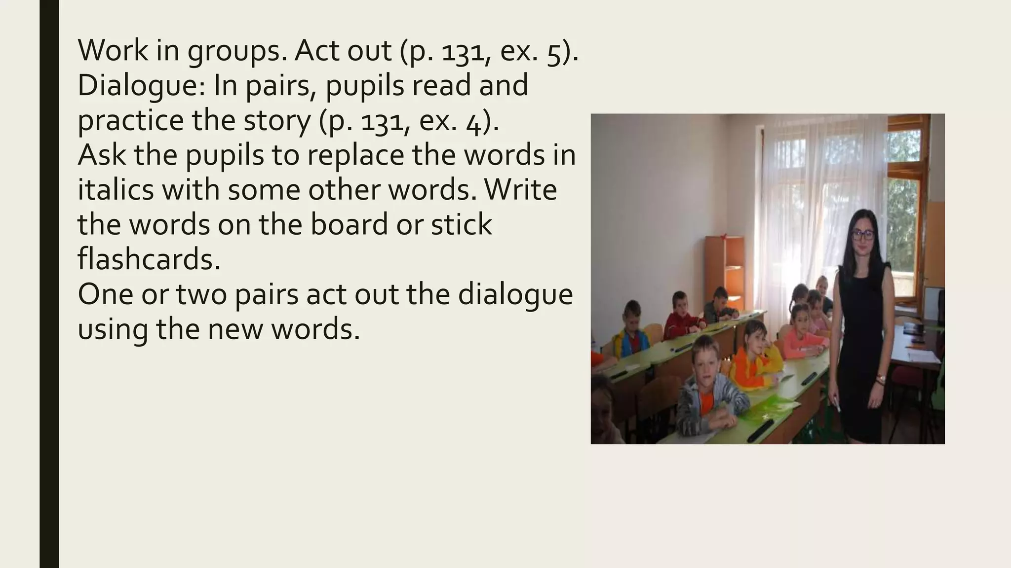 Work in groups. Act out (p. 131, ex. 5).
Dialogue: In pairs, pupils read and
practice the story (p. 131, ex. 4).
Ask the pupils to replace the words in
italics with some other words. Write
the words on the board or stick
flashcards.
One or two pairs act out the dialogue
using the new words.
 