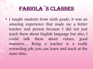 • I taught students from sixth grade, it was an
amazing experience that made me a better
teacher and person because I did not just
teach them about English language but also, I
could talk them about values, good
manners… Being a teacher is a really
rewarding job, you can learn and teach at the
same time.
 