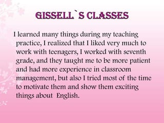 I learned many things during my teaching
practice, I realized that I liked very much to
work with teenagers, I worked with seventh
grade, and they taught me to be more patient
and had more experience in classroom
management, but also I tried most of the time
to motivate them and show them exciting
things about English.
 
