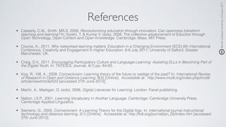 BenoîtGuilbaud,UniversityofSussex,2017
References
• Casserly, C.M., Smith, MS.S, 2008. Revolutionizing education through innovation: Can openness transform
teaching and learning? In: Iiyoshi, T. & Kumar V. (eds), 2008. The collective advancement of Eduction through
Open Technology, Open Content and Open Knowledge. Cambridge, Mass, MIT Press.
• Couros, A., 2011. Why networked learning matters. Education in a Changing Environment (ECE) 6th International
Conference, Creativity and Engagement in Higher Education, 6-8 July 2011, University of Salford, Greater
Manchester, UK.
• Craig, D.V., 2011. Encouraging Participatory Culture and Language Learning: Assisting ELLs in Becoming Part of
the Digital Youth. In: TNTESOL Journal, 4(1) pp. 84-93.
• Kop, R., Hill, A., 2008. Connectivism: Learning theory of the future or vestige of the past? In: International Review
of Research in Open and Distance Learning, 9(3) [Online]. Accessible at: http://www.irrodl.org/index.php/irrodl/
article/viewArticle/523 [accessed 27th June 2013].
• Martin, A., Madigan, D. (eds), 2006. Digital Literacies for Learning. London: Facet publishing.
• Nation, I.S.P., 2001. Learning Vocabulary in Another Language. Cambridge: Cambridge University Press.
Cambridge Applied Linguistics.
• Siemens, G., 2005. Connectivism: A Learning Theory for the Digital Age. In: International journal instructional
technology and distance learning, 2(1) [Online]. Accessible at: http://itdl.org/journal/jan_05/index.htm [accessed
27th June 2013].
 