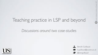 Teaching practice in LSP and beyond
Benoît Guilbaud
b.guilbaud@sussex.ac.uk
@benguilbaud
BenoîtGuilbaud,UniversityofSussex,2017
Discussions around two case-studies
 