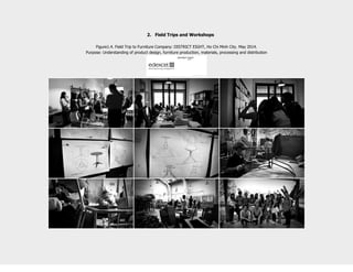 2. Field Trips and Workshops
Figure1.4. Field Trip to Furniture Company: DISTRICT EIGHT, Ho Chi Minh City. May 2014.
Purpose: Understanding of product design, furniture production, materials, processing and distribution
 