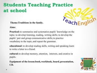 Themе:Traditions in the family.
Aims:
Practical:to summarize and systematize pupils’ knowledge on the
topic; to develop listening, reading, writing skills; to develop the
pupils’ pair and group communicative skills; to practice
vocabulary to the topic,and repeat the grammar.
educational: to develop reading skills, writing and speaking;learn
to write a letter to a friend.
cultural:to develop memory, attention, interests, and creative in
pupils.
Equipment of the lesson:book,workbook, board,presentation,
CD.
Students Teaching Practice
at school
 